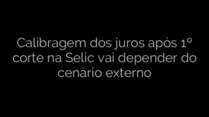 ​Calibragem dos juros após 1º corte na Selic vai depender do cenário externo 